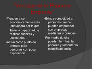 “Ventajas de la Pequeña Empresa”-Tienden a ser económicamente mas innovadora por lo que      tiene la capacidad de realizar alianzas y sociedades-Actúa como punto de entrada para personas con poca experiencia-Brinda comodidad a personas que no pueden emprender con empresas medianas y grandes-Por medio de ella pueden terminar la pobreza y fomentar la estabilidad social.