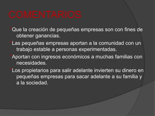COMENTARIOS*Que la creación de pequeñas empresas son con fines de obtener ganancias.*Las pequeñas empresas aportan a la comunidad con un trabajo estable a personas experimentadas.*Aportan con ingresos económicos a muchas familias con necesidades.*Los propietarios para salir adelante invierten su dinero en pequeñas empresas para sacar adelante a su familia y a la sociedad.