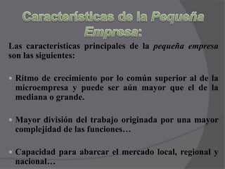 Características de la Pequeña Empresa:Las características principales de la pequeña empresa son las siguientes:Ritmo de crecimiento por lo común superior al de la microempresa y puede ser aún mayor que el de la mediana o grande.Mayor división del trabajo originada por una mayor complejidad de las funciones…Capacidad para abarcar el mercado local, regional y nacional…