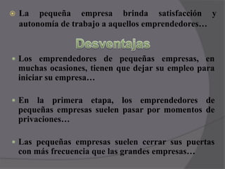 La pequeña empresa brinda satisfacción y autonomía de trabajo a aquellos emprendedores…DesventajasLos emprendedores de pequeñas empresas, en muchas ocasiones, tienen que dejar su empleo para iniciar su empresa…En la primera etapa, los emprendedores de pequeñas empresas suelen pasar por momentos de privaciones…Las pequeñas empresas suelen cerrar sus puertas con más frecuencia que las grandes empresas…