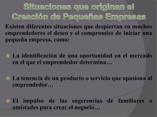 Situaciones que originan el Creación de Pequeñas EmpresasExisten diferentes situaciones que despiertan en muchos emprendedores el deseo y el compromiso de iniciar una pequeña empresa, como:La identificación de una oportunidad en el mercado  en el que el emprendedor determina…La tenencia de un producto o servicio que apasiona al emprendedor…El impulso de las sugerencias de familiares o amistades para crear el negocio…