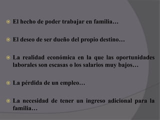 El hecho de poder trabajar en familia…El deseo de ser dueño del propio destino…La realidad económica en la que las oportunidades laborales son escasas o los salarios muy bajos…La pérdida de un empleo… La necesidad de tener un ingreso adicional para la familia…