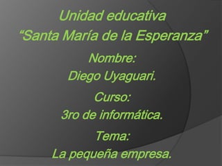 Unidad educativa “Santa María de la Esperanza” Nombre: Diego Uyaguari. Curso: 3ro de informática. Tema: La pequeña empresa. 