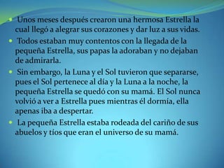  Unos meses después crearon una hermosa Estrella la

cual llegó a alegrar sus corazones y dar luz a sus vidas.
 Todos estaban muy contentos con la llegada de la
pequeña Estrella, sus papas la adoraban y no dejaban
de admirarla.
 Sin embargo, la Luna y el Sol tuvieron que separarse,
pues el Sol pertenece al día y la Luna a la noche, la
pequeña Estrella se quedó con su mamá. El Sol nunca
volvió a ver a Estrella pues mientras él dormía, ella
apenas iba a despertar.
 La pequeña Estrella estaba rodeada del cariño de sus
abuelos y tíos que eran el universo de su mamá.

 