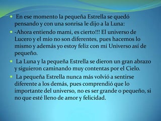  En ese momento la pequeña Estrella se quedó

pensando y con una sonrisa le dijo a la Luna:
 -Ahora entiendo mami, es cierto!!! El universo de
Lucero y el mío no son diferentes, pues hacemos lo
mismo y además yo estoy feliz con mi Universo así de
pequeño.
 La Luna y la pequeña Estrella se dieron un gran abrazo
y siguieron caminando muy contentas por el Cielo.
 La pequeña Estrella nunca más volvió a sentirse
diferente a los demás, pues comprendió que lo
importante del universo, no es ser grande o pequeño, si
no que esté lleno de amor y felicidad.

 