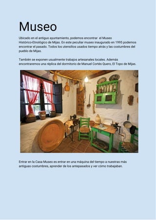 Museo
Ubicado en el antiguo ayuntamiento, podemos encontrar el Museo
Histórico-Etnológico de Mijas. En este peculiar museo inaugurado en 1995 podemos
encontrar el pasado. Todos los utensilios usados tiempo atrás y las costumbres del
pueblo de Mijas.
También se exponen usualmente trabajos artesanales locales. Además
encontraremos una réplica del dormitorio de Manuel Cortés Quero, El Topo de Mijas.
Entrar en la Casa Museo es entrar en una máquina del tiempo a nuestras más
antiguas costumbres, aprender de los antepasados y ver cómo trabajaban.
 
 
 
 
 