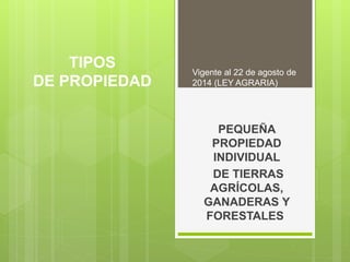 TIPOS
DE PROPIEDAD
PEQUEÑA
PROPIEDAD
INDIVIDUAL
DE TIERRAS
AGRÍCOLAS,
GANADERAS Y
FORESTALES
Vigente al 22 de agosto de
2014 (LEY AGRARIA)
 