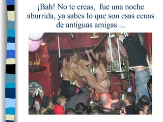 ¡Bah! No te creas,  fue una noche aburrida, ya sabes lo que son esas cenas de antiguas amigas ... 