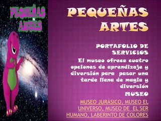 PORTAFOLIO DE
               SERVICIOS
   El museo ofrece cuatro
 opciones de aprendizaje y
 diversión para pasar una
    tarde llena de magia y
                  diversión
                    MUSEO
    MUSEO JURÁSICO, MUSEO EL
   UNIVERSO, MUSEO DE EL SER
HUMANO, LABERINTO DE COLORES
 
