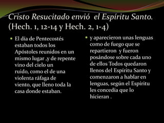 Cristo Resucitado envió  el Espíritu Santo.(Hech. 1, 12-14 y Hech. 2, 1-4)      El día de Pentecostés estaban todos los Apóstoles reunidos en un mismo lugar ,y de repente vino del cielo un ruido, como el de una violenta ráfaga de viento, que lleno toda la casa donde estaban.y aparecieron unas lenguas como de fuego que se repartieron  y fueron posándose sobre cada uno de ellos Todos quedaron llenos del Espíritu Santo y  comenzaron a hablar en lenguas, según el Espíritu les concedía que lo hicieran .