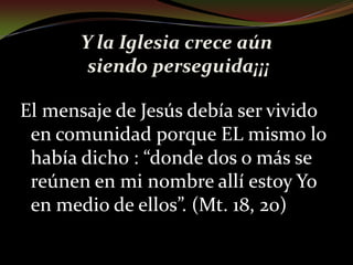 Y la Iglesia crece aún siendo perseguida¡¡¡El mensaje de Jesús debía ser vivido en comunidad porque EL mismo lo había dicho : “donde dos o más se reúnen en mi nombre allí estoy Yo en medio de ellos”. (Mt. 18, 20)