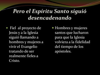Pero el Espíritu Santo siguió desencadenando Fiel  al proyecto de Jesús y a la Iglesia siguió llamando a hombres y mujeres a vivir el Evangelio tratando de ser realmente fieles a Cristo. Hombres y mujeres santos que lucharon para que la Iglesia volviera a la fidelidad del tiempo de los apóstoles.