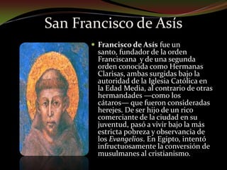 San Francisco de AsísFrancisco de Asís fue un santo, fundador de la orden Franciscana  y de una segunda orden conocida como Hermanas Clarisas, ambas surgidas bajo la autoridad de la Iglesia Católica en la Edad Media, al contrario de otras hermandades —como los cátaros— que fueron consideradas herejes. De ser hijo de un rico comerciante de la ciudad en su juventud, pasó a vivir bajo la más estricta pobreza y observancia de los Evangelios. En Egipto, intentó infructuosamente la conversión de musulmanes al cristianismo.