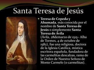 Santa Teresa de JesúsTeresa de Cepeda y Ahumada, más conocida por el nombre de Santa Teresa de Jesús o simplemente Santa Teresa de Ávila (Ávila, 28demarzo de 1515– Alba de Tormes, 4 de octubre de 1582), fue una religiosa, doctora  de la Iglesia Católica, mística escritora española, fundadora de las carmelitas descalzas, rama de la Orden de Nuestra Señora de Monte Carmelo (o carmelitas).
