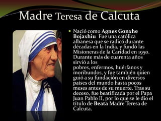 Madre Teresa de Calcuta Nació como Agnes Gonxhe Bojaxhiu  Fue una católica albanesa que se radicó durante décadas en la India, y fundó las Misioneras de la Caridad en 1950. Durante más de cuarenta años sirvió a los pobres, enfermos, huérfanos y moribundos, y fue también quien guió a su fundación en diversos países del mundo hasta pocos meses antes de su muerte. Tras su deceso, fue beatificada por el Papa Juan Pablo II, por lo que se le dio el título de Beata Madre Teresa de Calcuta.