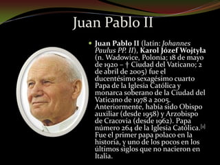 Juan Pablo IIJuan Pablo II (latín: Johannes Paulus PP. II), Karol Józef Wojtyła  (n. Wadowice, Polonia; 18 de mayo de 1920 – † Ciudad del Vaticano; 2 de abril de 2005) fue el ducentésimo sexagésimo cuarto Papa de la Iglesia Católica y monarca soberano de la Ciudad del Vaticano de 1978 a 2005. Anteriormente, había sido Obispo auxiliar (desde 1958) y Arzobispo de Cracovia (desde 1962). Papa número 264 de la Iglesia Católica.[1] Fue el primer papa polaco en la historia, y uno de los pocos en los últimos siglos que no nacieron en Italia.