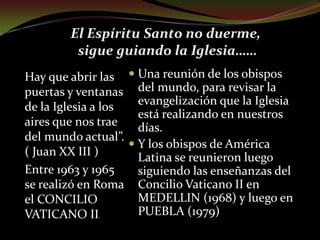 El Espíritu Santo no duerme, sigue guiando la Iglesia……Hay que abrir las puertas y ventanas de la Iglesia a los aires que nos trae del mundo actual”. ( Juan XX III )Entre 1963 y 1965 se realizó en Roma el CONCILIO VATICANO II.Una reunión de los obispos del mundo, para revisar la evangelización que la Iglesia está realizando en nuestros días.Y los obispos de América Latina se reunieron luego siguiendo las enseñanzas del Concilio Vaticano II en MEDELLIN (1968) y luego en PUEBLA (1979)