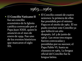 1963….1965El Concilio constó de cuatro sesiones: la primera de ellas fue presidida por el mismo Papa en el otoño de 1962. Él no pudo concluir este Concilio ya que falleció un año después, (el 3 de junio de 1963). Las otras tres etapas fueron convocadas y presididas por su sucesor, el Papa Pablo VI, hasta su clausura en 1965. La lengua oficial del Concilio fue la lengua latina.El Concilio Vaticano II fue un concilio ecuménico de la Iglesia católica convocado por el Papa Juan XXIII, quien lo anunció en el mes de enero de 1959. Fue uno de los eventos históricos que marcaron el siglo XX.