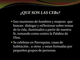 ¿QUE SON LAS CEBs?Son reuniones de h0mbres y mujeres  que buscan  dialogar y reflexionar sobre temas de la vida, iluminados a partir de nuestra fe, tomando como centro la Palabra de Dios.Se celebran en Parroquias, casas de habitación , u otros  y estan formadas por pequeños grupos de personas.