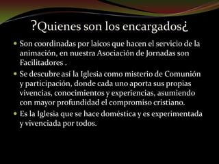 ?Quienes son los encargados¿Son coordinadas por laicos que hacen el servicio de la animación, en nuestra Asociación de Jornadas son Facilitadores .Se descubre así la Iglesia como misterio de Comunión y participación, donde cada uno aporta sus propias vivencias, conocimientos y experiencias, asumiendo con mayor profundidad el compromiso cristiano.Es la Iglesia que se hace doméstica y es experimentada y vivenciada por todos. 