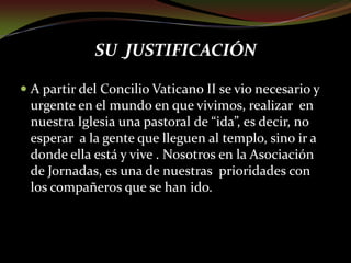 SU JUSTIFICACIÓNA partir del Concilio Vaticano II se vio necesario y urgente en el mundo en que vivimos, realizar  en nuestra Iglesia una pastoral de “ida”, es decir, no esperar  a la gente que lleguen al templo, sino ir a donde ella está y vive . Nosotros en la Asociación de Jornadas, es una de nuestras  prioridades con los compañeros que se han ido.
