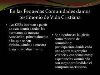 En las Pequeñas Comunidades damos testimonio de Vida Cristiana.Las CEBs intentan a partir de esto, reunir a todos los hermanos de nuestra Asociación, principalmente a los que se han alejado, dándole a nuestra fe un nuevo dinamismo.Se descubre así la Iglesia como misterio de comunión y participación, donde cada uno aporta sus propias vivencias, conocimientos y experiencias, asumiendo con mayor profundidad el compromiso cristiano.