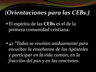 (Orientaciones para las CEBs.) El espíritu de las CEBs es el de la primera comunidad cristiana: 42 “Todos se reunían asiduamente para escuchar la enseñanza de los Apóstoles y participar en la vida común, en la fracción del pan y en las oraciones.