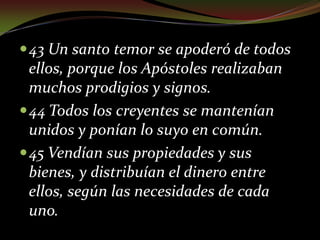 43 Un santo temor se apoderó de todos ellos, porque los Apóstoles realizaban muchos prodigios y signos.44 Todos los creyentes se mantenían unidos y ponían lo suyo en común.45 Vendían sus propiedades y sus bienes, y distribuían el dinero entre ellos, según las necesidades de cada uno.