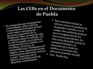 Las CEBs en el Documento de PueblaEsta expresión eclesial se advierte más en la periferia de las grandes ciudades y en el campo. Son ambiente propicio para el surgimiento de los nuevos servicios laicales. En ellas se ha difundido mucho la catequesis familiar y la educación de la fe de los adultos, en la forma más adecuada al pueblo sencillo. Doc. Puebla 629Se comprueba que las pequeñas comunidades, sobre todo las Comunidades Eclesiales de Base crean mayor interpelación personal, aceptación de la Palabra de Dios, revisión de vida y reflexión sobre la realidad, a la luz del Evangelio; se acentúa el compromiso con la familia, con el trabajo, el barrio y la comunidad local. Señalamos con alegría, como importante hecho eclesial particularmente nuestro y como "esperanza de la Iglesia, la multiplicación de pequeñas comunidades”.En estas reuniones se ha difundido mucho la catequesis familiar y la educación de la fe de los adultos, en la forma más adecuada al pueblo sencillo.