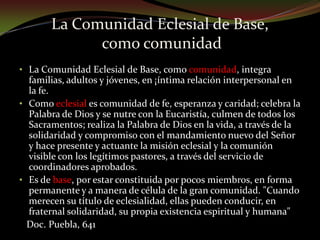 Como eclesial es comunidad de fe, esperanza y caridad; celebra la Palabra de Dios y se nutre con la Eucaristía, culmen de todos los Sacramentos; realiza la Palabra de Dios en la vida, a través de la solidaridad y compromiso con el mandamiento nuevo del Señor y hace presente y actuante la misión eclesial y la comunión visible con los legítimos pastores, a través del servicio de coordinadores aprobados. 
