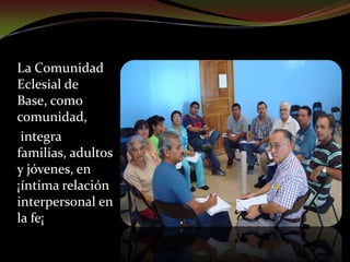 Es de base, por estar constituida por pocos miembros, en forma permanente y a manera de célula de la gran comunidad. "Cuando merecen su título de eclesialidad, ellas pueden conducir, en fraternal solidaridad, su propia existencia espiritual y humana"    Doc. Puebla, 641 