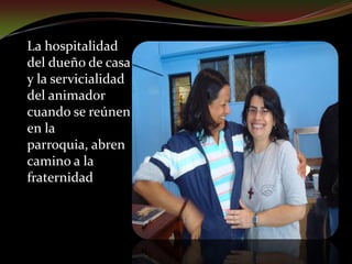 La acogida de un buen recibimientoLa hospitalidad del dueño de casa y la servicialidad del animador  cuando se reúnen en la parroquia, abren camino a la fraternidad. Así se descubre en las CEBs un lugar de encuentro y acogida para la oración. Se redescubre y robustece la fe por medio del diálogo comunitario. Esto ayuda para un mayor entendimiento entre padres e hijos, entre jóvenes y adultos. Se valora la CEBs como fermento de vida nueva en la comunidad, como lugar desde donde parten gestos de  solidaridad  y  de  justicia transformadores de la sociedad. Muchos de los que no asisten a las celebraciones litúrgicas encuentran en las CEBs un lugar para crecer en su fe y una futura incorporación a la comunidad  eclesial.