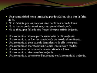 Una comunidad dice mucho cuando es de Jesús.Cuando habla de Jesús y no de sus reuniones.Cuando anuncia a Jesús y no se anuncia a sí misma.Cuando se gloría de Jesús y no de sus méritos.Cuando se reúne en torno de Jesús y no en torno de sus problemas.Cuando se extiende para Jesús y no para sí misma.Cuando se apoya en Jesús y no en su propia fuerza.Cuando vive de Jesús y no vive de sí misma...Una comunidad dice poco cuando habla de sí misma.Cuando comunica sus propios méritos.Cuando da testimonio de su compromiso.Cuando se gloría de sus valores.Cuando se extiende en provecho propio.Cuando vive para sí misma.Cuando se apoya en sus fuerzas
