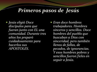 Primeros pasos de  Jesús Jesús eligió Doce discípulos para que fueran junto con EL una comunidad. Durante tres años los preparó cuidadosamente para hacerlos sus APOSTOLES.Eran doce hombres trabajadores. Hombres sinceros y sencillos. Doce hombres del pueblo que buscaban a Dios con sinceridad, pero también llenos de fallas, de pecados, de ignorancias. Y esos hombres pobres y sencillos fueron fieles en seguir a Jesús.