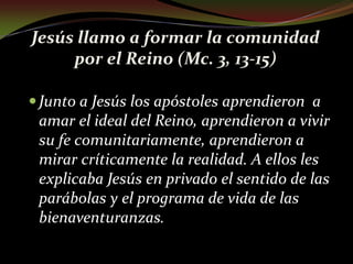 Jesús llamo a formar la comunidad por el Reino (Mc. 3, 13-15)Junto a Jesús los apóstoles aprendieron  a amar el ideal del Reino, aprendieron a vivir su fe comunitariamente, aprendieron a mirar críticamente la realidad. A ellos les explicaba Jesús en privado el sentido de las parábolas y el programa de vida de las bienaventuranzas.