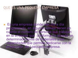 QUE ES UNA PEQUEÑA EMPRESAEs una empresa donde van día a día progresando  en algunos países tienen en cuenta el numero de persona que trabajan en la empresa que  conforma no accede un determinado limite de materiales y las capacidades que permite dedicarse con la producción  de l pequeña empresa.