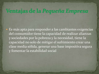 Es más apta para responder a las cambiantes exigencias del consumidor tiene la capacidad de realizar alianzas y sociedades por la pobreza y la necesidad, tiene la capacidad no solo de mitigar el sufrimiento crear una clase media sólida, generar una base impositiva segura y fomentar la estabilidad socialVentajas de la Pequeña Empresa