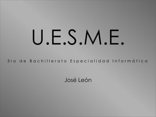 U.E.S.M.E.
3 r o d e B a c h i l l e r a t o E s p e c i a l i d a d I n f o r m á t i c a
José León
 