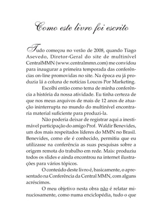 Como este livro foi escrito
Tudo começou no verão de 2008, quando Tiago
Asevedo, Diretor-Geral do site de multinível
CentralMMN (www.centralmmn.com) me convidou
para inaugurar a primeira temporada das conferên-
cias on-line promovidas no site. Na época eu já pro-
duzia lá a coluna de notícias Loucos Por Marketing.
        Escolhi então como tema de minha conferên-
cia a história da nossa atividade. Eu tinha certeza de
que nos meus arquivos de mais de 12 anos de atua-
ção ininterrupta no mundo do multinível encontra-
ria material suficiente para produzi-la.
        Não poderia deixar de registrar aqui a inesti-
mável participação do amigo Prof. Waldir Benevides,
um dos mais respeitados líderes do MMN no Brasil.
Benevides, como ele é conhecido, permitiu que eu
utilizasse na conferência as suas pesquisas sobre a
origem remota do trabalho em rede. Mais: produziu
todos os slides e ainda encontrou na internet ilustra-
ções para vários tópicos.
        O conteúdo deste livro é, basicamente, o apre-
sentado na Conferência da Central MMN, com alguns
acréscimos.
        O meu objetivo nesta obra não é relatar mi-
nuciosamente, como numa enciclopédia, tudo o que
 