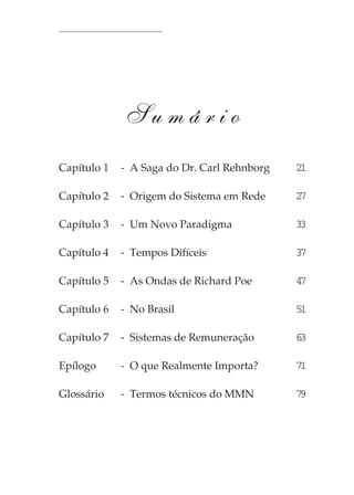 Pequena História do Marketing Multinível




             Sumário
Capítulo 1   - A Saga do Dr. Carl Rehnborg                21

Capítulo 2   - Origem do Sistema em Rede                  27

Capítulo 3   - Um Novo Paradigma                          33

Capítulo 4   - Tempos Difíceis                            37

Capítulo 5   - As Ondas de Richard Poe                    47

Capítulo 6   - No Brasil                                  51

Capítulo 7   - Sistemas de Remuneração                    63

Epílogo      - O que Realmente Importa?                   71

Glossário    - Termos técnicos do MMN                     79




                                                           19
 