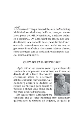 Todos os livros que falam de história do Marketing
Multinível, ou Marketing de Rede, começam seu re-
lato a partir de 1941. Naquêle ano, o médico, quími-
co e industrial, Dr. Carl Rehnborg lançou nos Esta-
dos Unidos uma variante das vendas diretas. Funci-
onava da mesma forma, sem intermediários, mas pa-
gava em vários níveis, e não apenas sobre os diretos,
como acontecia com as vendas diretas simples. Nas-
cia, assim, o multinível.

         QUEM FOI CARL REHNBORG?

    Após iniciar sua carreira como representante de
vendas de companhias americanas na China, na
década de 20, e fazer observações
criteriosas sobre os diferentes
hábitos culturais nutricionais, Carl
Rehnborg decidiu se dedicar ao
estudo da nutrição para ajudar as
pessoas a atingir uma ótima saúde
por meio de dieta balanceada.
   Em seus estudos, Carl Rehnborg
concluiu que os seres humanos não consomem
quantidades adequadas de vegetais, os quais, já
 