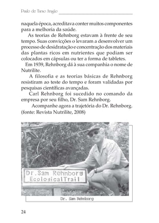 Paulo de Tarso Aragão

naquela época, acreditava conter muitos componentes
para a melhoria da saúde.
   As teorias de Rehnborg estavam à frente de seu
tempo. Suas convicções o levaram a desenvolver um
processo de desidratação e concentração dos materiais
das plantas ricos em nutrientes que podiam ser
colocados em cápsulas ou ter a forma de tabletes.
  Em 1939, Rehnborg dá à sua companhia o nome de
Nutrilite.
    A filosofia e as teorias básicas de Rehnborg
resistiram ao teste do tempo e foram validadas por
pesquisas científicas avançadas.
    Carl Rehnborg foi sucedido no comando da
empresa por seu filho, Dr. Sam Rehnborg.
     Acompanhe agora a trajetória do Dr. Rehnborg.
(fonte: Revista Nutrilite, 2008)




                        Dr. Sam Rehnborg

24
 