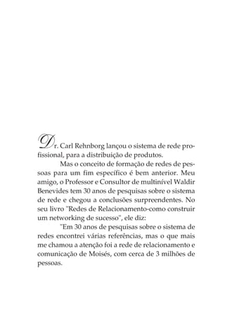 D     r. Carl Rehnborg lançou o sistema de rede pro-
fissional, para a distribuição de produtos.
         Mas o conceito de formação de redes de pes-
soas para um fim específico é bem anterior. Meu
amigo, o Professor e Consultor de multinível Waldir
Benevides tem 30 anos de pesquisas sobre o sistema
de rede e chegou a conclusões surpreendentes. No
seu livro "Redes de Relacionamento-como construir
um networking de sucesso", ele diz:
         "Em 30 anos de pesquisas sobre o sistema de
redes encontrei várias referências, mas o que mais
me chamou a atenção foi a rede de relacionamento e
comunicação de Moisés, com cerca de 3 milhões de
pessoas.
 