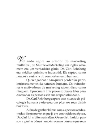 V    oltando agora ao criador do marketing
multinível, ou Multilevel Marketing em inglês, o ho-
mem era um verdadeiro gênio. Dr. Carl Rehnborg
era médico, químico e industrial. Ele captou como
poucos a essência do comportamento humano.
        Querer ganhar e não querer perder faz parte,
intrinsecamente, da natureza humana. Os treinado-
res e motivadores de marketing sabem disso como
ninguém. E procuram tirar proveito desses fatos para
direcionar as pessoas sob sua responsabilidade.
        Dr. Carl Rehnborg captou essa nuance da psi-
cologia humana e ofereceu um plus aos seus distri-
buidores.
        Além de ganhar bônus com as pessoas cadas-
tradas diretamente, o que já era conhecido na época,
Dr. Carl foi muito mais além. O seu distribuidor pas-
sou a ganhar bônus também com as pessoas que seus
 