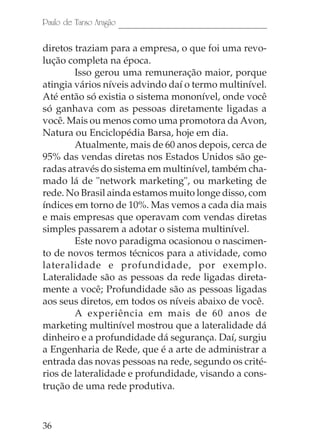 Paulo de Tarso Aragão

diretos traziam para a empresa, o que foi uma revo-
lução completa na época.
        Isso gerou uma remuneração maior, porque
atingia vários níveis advindo daí o termo multinível.
Até então só existia o sistema mononível, onde você
só ganhava com as pessoas diretamente ligadas a
você. Mais ou menos como uma promotora da Avon,
Natura ou Enciclopédia Barsa, hoje em dia.
        Atualmente, mais de 60 anos depois, cerca de
95% das vendas diretas nos Estados Unidos são ge-
radas através do sistema em multinível, também cha-
mado lá de "network marketing", ou marketing de
rede. No Brasil ainda estamos muito longe disso, com
índices em torno de 10%. Mas vemos a cada dia mais
e mais empresas que operavam com vendas diretas
simples passarem a adotar o sistema multinível.
        Este novo paradigma ocasionou o nascimen-
to de novos termos técnicos para a atividade, como
lateralidade e profundidade, por exemplo.
Lateralidade são as pessoas da rede ligadas direta-
mente a você; Profundidade são as pessoas ligadas
aos seus diretos, em todos os níveis abaixo de você.
        A experiência em mais de 60 anos de
marketing multinível mostrou que a lateralidade dá
dinheiro e a profundidade dá segurança. Daí, surgiu
a Engenharia de Rede, que é a arte de administrar a
entrada das novas pessoas na rede, segundo os crité-
rios de lateralidade e profundidade, visando a cons-
trução de uma rede produtiva.



36
 