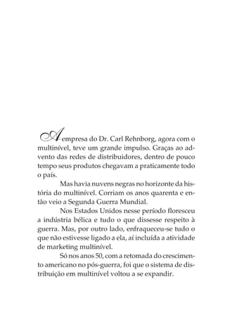 A        empresa do Dr. Carl Rehnborg, agora com o
multinível, teve um grande impulso. Graças ao ad-
vento das redes de distribuidores, dentro de pouco
tempo seus produtos chegavam a praticamente todo
o país.
        Mas havia nuvens negras no horizonte da his-
tória do multinível. Corriam os anos quarenta e en-
tão veio a Segunda Guerra Mundial.
        Nos Estados Unidos nesse período floresceu
a indústria bélica e tudo o que dissesse respeito à
guerra. Mas, por outro lado, enfraqueceu-se tudo o
que não estivesse ligado a ela, aí incluída a atividade
de marketing multinível.
        Só nos anos 50, com a retomada do crescimen-
to americano no pós-guerra, foi que o sistema de dis-
tribuição em multinível voltou a se expandir.
 