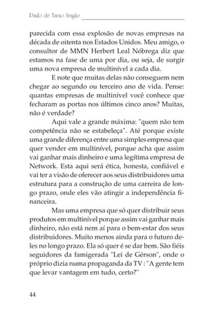 Paulo de Tarso Aragão

parecida com essa explosão de novas empresas na
década de oitenta nos Estados Unidos. Meu amigo, o
consultor de MMN Herbert Leal Nóbrega diz que
estamos na fase de uma por dia, ou seja, de surgir
uma nova empresa de multinível a cada dia.
         E note que muitas delas não conseguem nem
chegar ao segundo ou terceiro ano de vida. Pense:
quantas empresas de multinível você conhece que
fecharam as portas nos últimos cinco anos? Muitas,
não é verdade?
         Aqui vale a grande máxima: "quem não tem
competência não se estabeleça". Até porque existe
uma grande diferença entre uma simples empresa que
quer vender em multinível, porque acha que assim
vai ganhar mais dinheiro e uma legítima empresa de
Network. Esta aqui será ética, honesta, confiável e
vai ter a visão de oferecer aos seus distribuidores uma
estrutura para a construção de uma carreira de lon-
go prazo, onde eles vão atingir a independência fi-
nanceira.
         Mas uma empresa que só quer distribuir seus
produtos em multinível porque assim vai ganhar mais
dinheiro, não está nem aí para o bem-estar dos seus
distribuidores. Muito menos ainda para o futuro de-
les no longo prazo. Ela só quer é se dar bem. São fiéis
seguidores da famigerada "Lei de Gérson", onde o
próprio dizia numa propaganda da TV : "A gente tem
que levar vantagem em tudo, certo?"


44
 