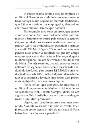 Pequena História do Marketing Multinível

        A isto se chama de uma pseudo-empresa de
multinível. Seus donos a administram com a menta-
lidade antiga de um negócio no mercado tradicional,
que é tirar o máximo dos empregados, dando-lhes
em troca o mínimo, sempre que possível.
        Por exemplo, uma certa empresa, que eu não
vou citar o nome, teve uma "brilhante" idéia para au-
mentar o faturamento: cortar pela metade os ganhos
em profundidade dos seus maiores líderes. Em vez de
ganhar 0,25% na profundidade, passaram a ganhar
apenas 0,12%! Não é "genial"? Como é que ninguém
pensou nisso antes? O resultado foi que um amigo
meu, na época uma das maiores lideranças daquêle
multinível ganhou em um determinado mês R$ 11 mil
de bônus. No mês seguinte, quando as novas regras
entraram em vigor, seu bônus, com a mesma rede pro-
duzindo igual, caiu para apenas R$ 2.500,00 numa re-
dução de mais de 70%. Então, todos os líderes deixa-
ram esta empresa e levaram suas redes para pastos
mais verdejantes, para sua nova empresa.
        Vê-se então, que esta pseudo-empresa de
multinível tomou uma decisão burra. Aliás, o famo-
so economista Prof. Roberto Campos, dizia, ao ver
algo assim: "No Brasil a burrice tem um passado glo-
rioso, e um futuro promissor".
        Agora, esta pseudo-empresa continua cres-
cendo. Mas está crescendo feito rabo de cavalo. Você
já reparou como cresce o rabo de um cavalo? Para
baixo. Isso mesmo, cresce para baixo.

                                                           45
 