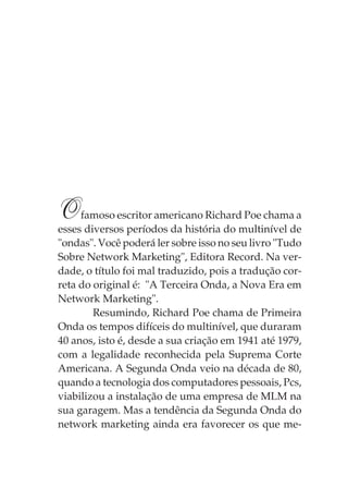 O    famoso escritor americano Richard Poe chama a
esses diversos períodos da história do multinível de
"ondas". Você poderá ler sobre isso no seu livro "Tudo
Sobre Network Marketing", Editora Record. Na ver-
dade, o título foi mal traduzido, pois a tradução cor-
reta do original é: "A Terceira Onda, a Nova Era em
Network Marketing".
        Resumindo, Richard Poe chama de Primeira
Onda os tempos difíceis do multinível, que duraram
40 anos, isto é, desde a sua criação em 1941 até 1979,
com a legalidade reconhecida pela Suprema Corte
Americana. A Segunda Onda veio na década de 80,
quando a tecnologia dos computadores pessoais, Pcs,
viabilizou a instalação de uma empresa de MLM na
sua garagem. Mas a tendência da Segunda Onda do
network marketing ainda era favorecer os que me-
 