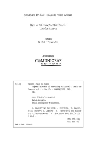 Copyright by 2009, Paulo de Ta s Aragão
                                      ro


             Capa e Editoração Eletrônica:
                     Lourdes Duarte


                          Fotos:
                     W aldir Benevides



                         Impressão:




A659p      Aragão, Paulo de Ta s
                              ro
               Pequena história do marketing multinível / Paulo de
           Ta s Aragão. – Recife : COMUNIGRAF, 2 0 .
             ro                                     09
               9p
                8.

              ISBN 978-85-7819-042-2
              Icu gosro
               nli lsái.
              Icu bbigai d gosro
               nli ilorfa o lsái.

               1. MARKETING DE REDE - HISTÓRIA. 2. MARKE-
            TING DIRETO 3 VENDAS. 4. RECURSOS DE REDES
                       . .
            DE COMPUTADORES. 4. SUCESSO NOS NEGÓCIOS.
            I Ttl.
            . íuo
                                             CDU 658.841
                                             CDD 658.84
PeR – BPE 09-092
 